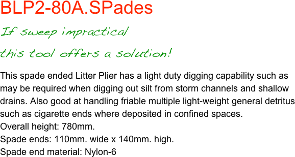 BLP2-80A.SPadesIf sweep impractical
this tool offers a solution!
This spade ended Litter Plier has a light duty digging capability such as may be required when digging out silt from storm channels and shallow drains. Also good at handling friable multiple light-weight general detritus such as cigarette ends where deposited in confined spaces.Overall height: 780mm.Spade ends: 110mm. wide x 140mm. high.Spade end material: Nylon-6